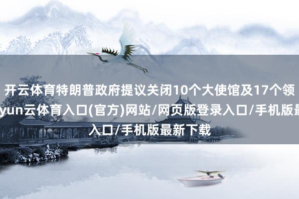 开云体育特朗普政府提议关闭10个大使馆及17个领事馆-开yun云体育入口(官方)网站/网页版登录入口/手机版最新下载