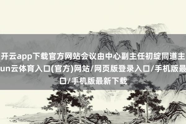 开云app下载官方网站会议由中心副主任初绽同道主抓-开yun云体育入口(官方)网站/网页版登录入口/手机版最新下载