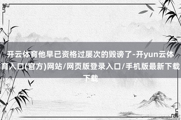 开云体育他早已资格过屡次的毁谤了-开yun云体育入口(官方)网站/网页版登录入口/手机版最新下载