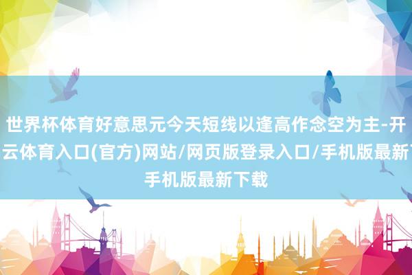 世界杯体育好意思元今天短线以逢高作念空为主-开yun云体育入口(官方)网站/网页版登录入口/手机版最新下载