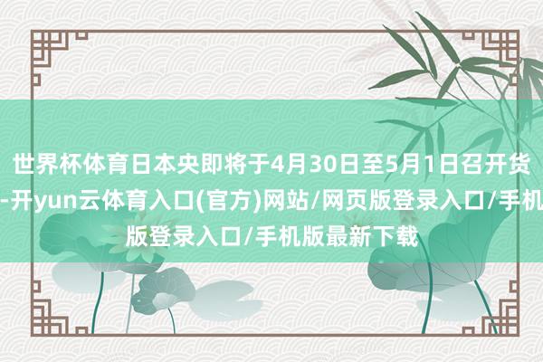 世界杯体育日本央即将于4月30日至5月1日召开货币策略会议-开yun云体育入口(官方)网站/网页版登录入口/手机版最新下载