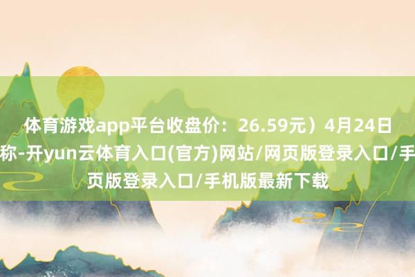 体育游戏app平台收盘价：26.59元）4月24日晚间发布公告称-开yun云体育入口(官方)网站/网页版登录入口/手机版最新下载