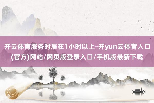 开云体育服务时辰在1小时以上-开yun云体育入口(官方)网站/网页版登录入口/手机版最新下载