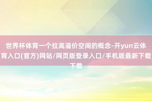 世界杯体育一个拉高溢价空间的概念-开yun云体育入口(官方)网站/网页版登录入口/手机版最新下载