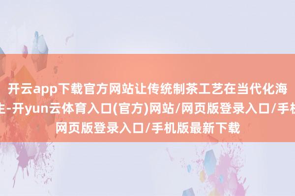 开云app下载官方网站让传统制茶工艺在当代化海浪中怡悦重生-开yun云体育入口(官方)网站/网页版登录入口/手机版最新下载