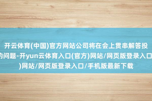 开云体育(中国)官方网站公司将在会上贯串解答投资者大王人体恤的问题-开yun云体育入口(官方)网站/网页版登录入口/手机版最新下载
