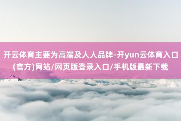 开云体育主要为高端及人人品牌-开yun云体育入口(官方)网站/网页版登录入口/手机版最新下载