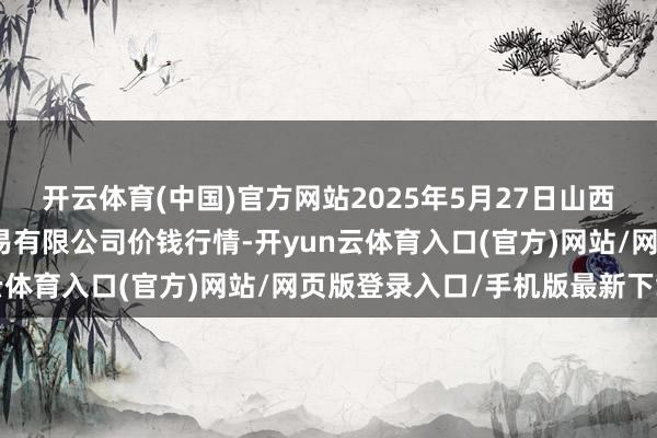 开云体育(中国)官方网站2025年5月27日山西省晋城市绿欣农产物交易有限公司价钱行情-开yun云体育入口(官方)网站/网页版登录入口/手机版最新下载