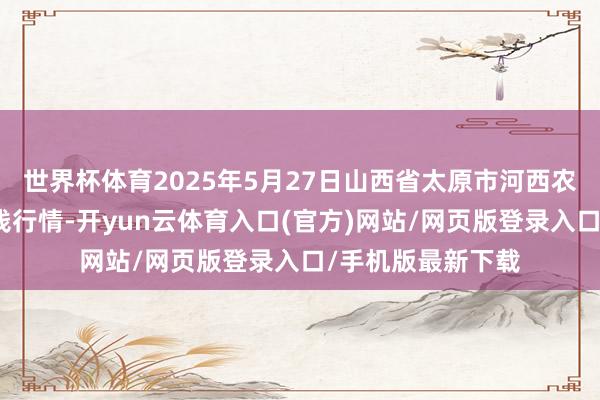 世界杯体育2025年5月27日山西省太原市河西农居品有限公司价钱行情-开yun云体育入口(官方)网站/网页版登录入口/手机版最新下载
