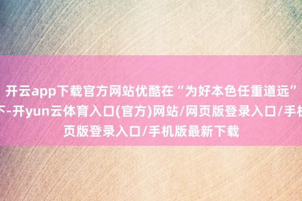 开云app下载官方网站优酷在“为好本色任重道远”的品牌见地下-开yun云体育入口(官方)网站/网页版登录入口/手机版最新下载