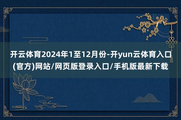 开云体育2024年1至12月份-开yun云体育入口(官方)网站/网页版登录入口/手机版最新下载