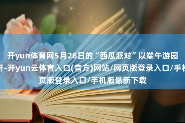 开yun体育网5月28日的“西瓜派对”以端午游园会的神态伸开-开yun云体育入口(官方)网站/网页版登录入口/手机版最新下载
