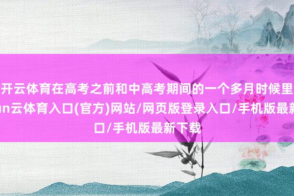 开云体育在高考之前和中高考期间的一个多月时候里-开yun云体育入口(官方)网站/网页版登录入口/手机版最新下载
