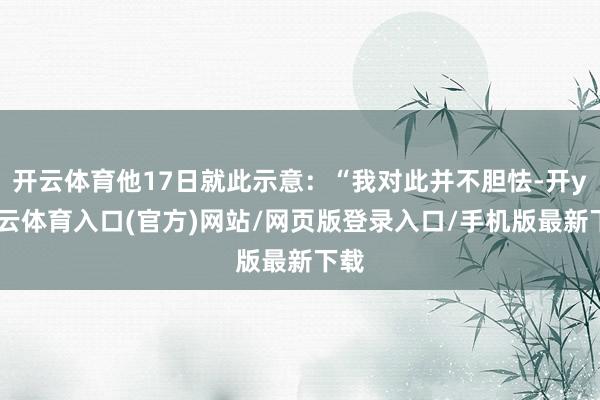 开云体育他17日就此示意：“我对此并不胆怯-开yun云体育入口(官方)网站/网页版登录入口/手机版最新下载