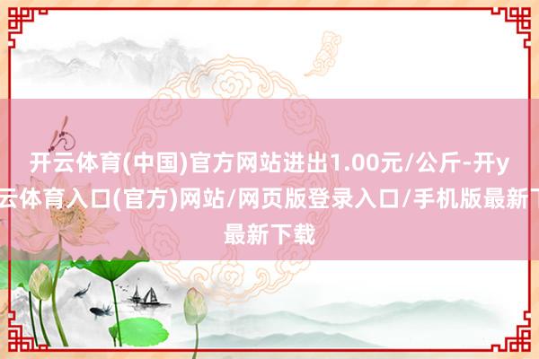 开云体育(中国)官方网站进出1.00元/公斤-开yun云体育入口(官方)网站/网页版登录入口/手机版最新下载