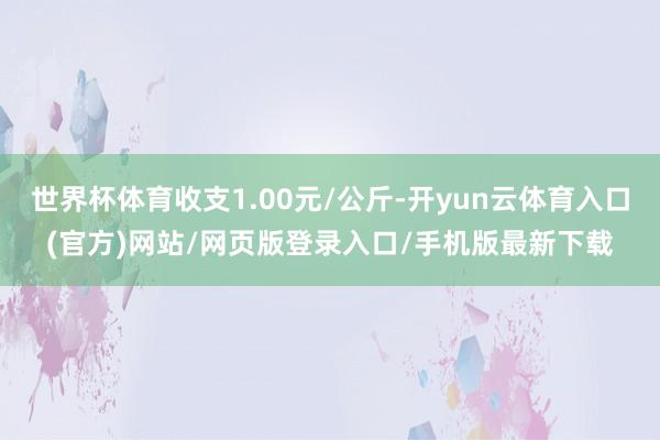 世界杯体育收支1.00元/公斤-开yun云体育入口(官方)网站/网页版登录入口/手机版最新下载