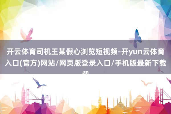 开云体育司机王某假心浏览短视频-开yun云体育入口(官方)网站/网页版登录入口/手机版最新下载