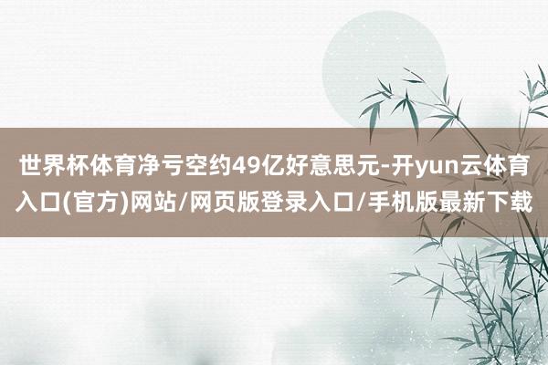 世界杯体育净亏空约49亿好意思元-开yun云体育入口(官方)网站/网页版登录入口/手机版最新下载