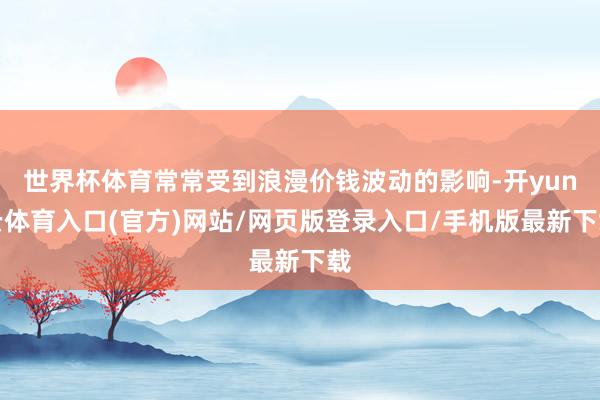 世界杯体育常常受到浪漫价钱波动的影响-开yun云体育入口(官方)网站/网页版登录入口/手机版最新下载
