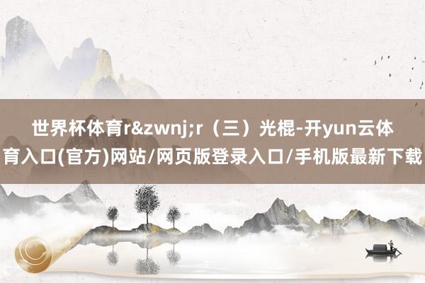 世界杯体育r&zwnj;r（三）光棍-开yun云体育入口(官方)网站/网页版登录入口/手机版最新下载