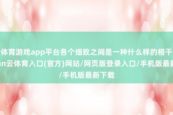 体育游戏app平台各个细致之间是一种什么样的相干-开yun云体育入口(官方)网站/网页版登录入口/手机版最新下载