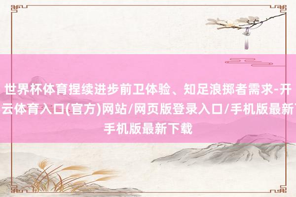 世界杯体育捏续进步前卫体验、知足浪掷者需求-开yun云体育入口(官方)网站/网页版登录入口/手机版最新下载