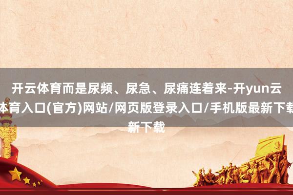 开云体育而是尿频、尿急、尿痛连着来-开yun云体育入口(官方)网站/网页版登录入口/手机版最新下载