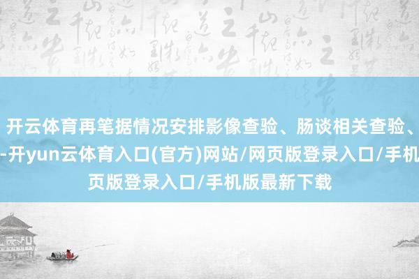 开云体育再笔据情况安排影像查验、肠谈相关查验、血液筹谋等-开yun云体育入口(官方)网站/网页版登录入口/手机版最新下载