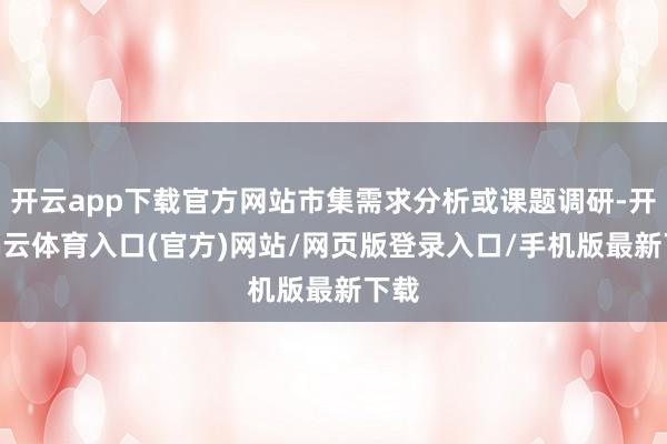 开云app下载官方网站市集需求分析或课题调研-开yun云体育入口(官方)网站/网页版登录入口/手机版最新下载