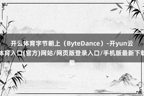 开云体育字节朝上（ByteDance）-开yun云体育入口(官方)网站/网页版登录入口/手机版最新下载