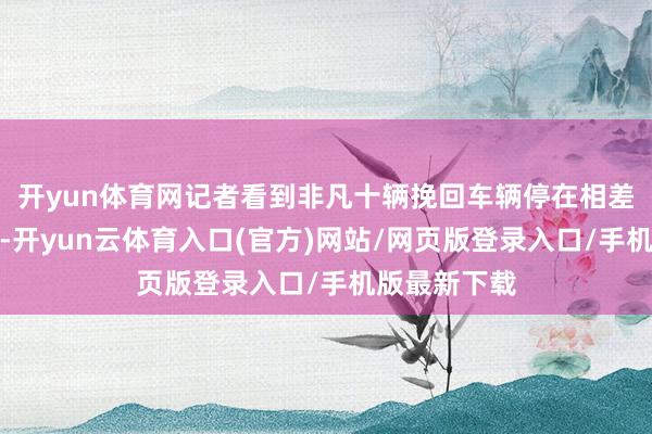 开yun体育网记者看到非凡十辆挽回车辆停在相差口随时待命-开yun云体育入口(官方)网站/网页版登录入口/手机版最新下载