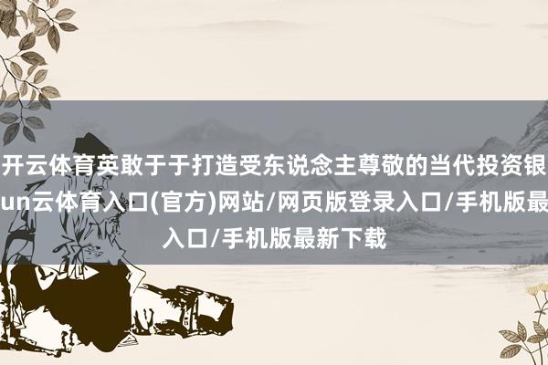 开云体育英敢于于打造受东说念主尊敬的当代投资银行-开yun云体育入口(官方)网站/网页版登录入口/手机版最新下载