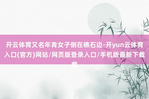 开云体育又名年青女子倒在礁石边-开yun云体育入口(官方)网站/网页版登录入口/手机版最新下载