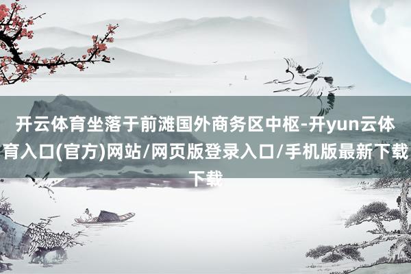 开云体育坐落于前滩国外商务区中枢-开yun云体育入口(官方)网站/网页版登录入口/手机版最新下载