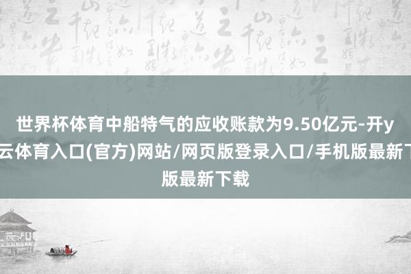世界杯体育中船特气的应收账款为9.50亿元-开yun云体育入口(官方)网站/网页版登录入口/手机版最新下载
