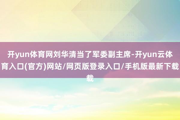 开yun体育网刘华清当了军委副主席-开yun云体育入口(官方)网站/网页版登录入口/手机版最新下载