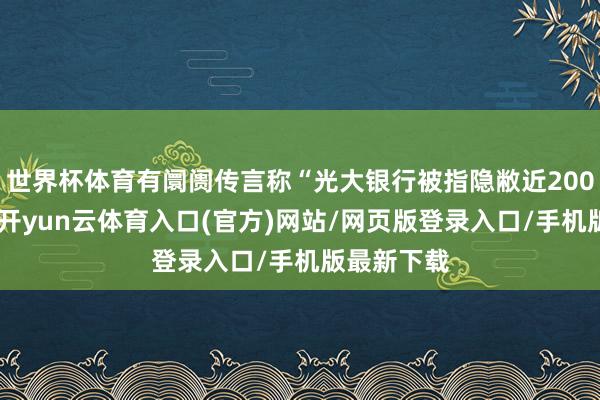 世界杯体育有阛阓传言称“光大银行被指隐敝近200亿坏账”-开yun云体育入口(官方)网站/网页版登录入口/手机版最新下载