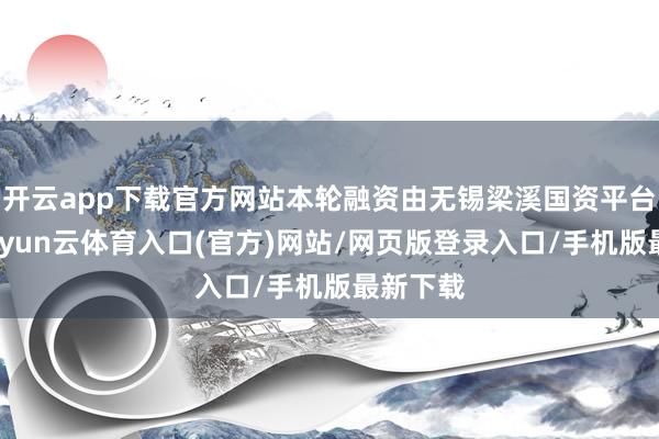 开云app下载官方网站本轮融资由无锡梁溪国资平台领投-开yun云体育入口(官方)网站/网页版登录入口/手机版最新下载