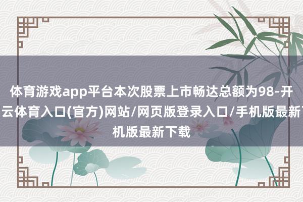 体育游戏app平台本次股票上市畅达总额为98-开yun云体育入口(官方)网站/网页版登录入口/手机版最新下载