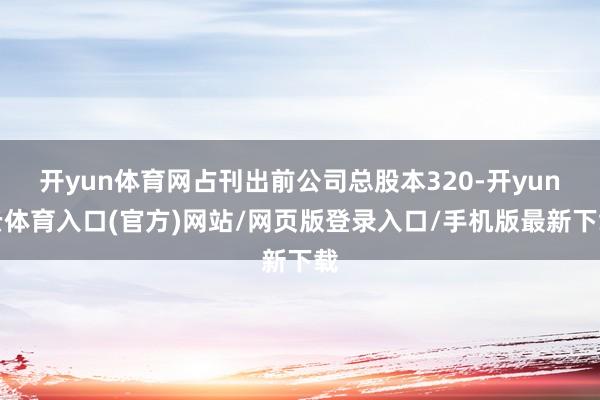 开yun体育网占刊出前公司总股本320-开yun云体育入口(官方)网站/网页版登录入口/手机版最新下载