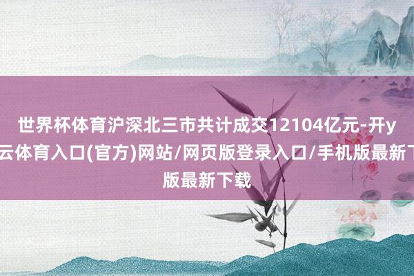世界杯体育沪深北三市共计成交12104亿元-开yun云体育入口(官方)网站/网页版登录入口/手机版最新下载