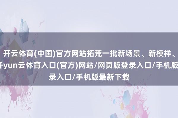 开云体育(中国)官方网站拓荒一批新场景、新模样、新业态-开yun云体育入口(官方)网站/网页版登录入口/手机版最新下载