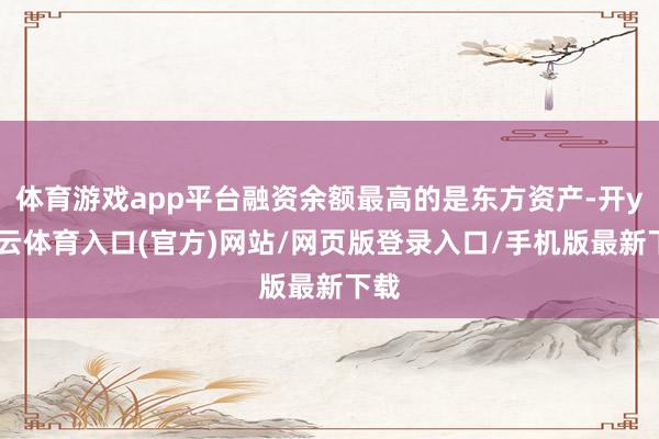 体育游戏app平台融资余额最高的是东方资产-开yun云体育入口(官方)网站/网页版登录入口/手机版最新下载