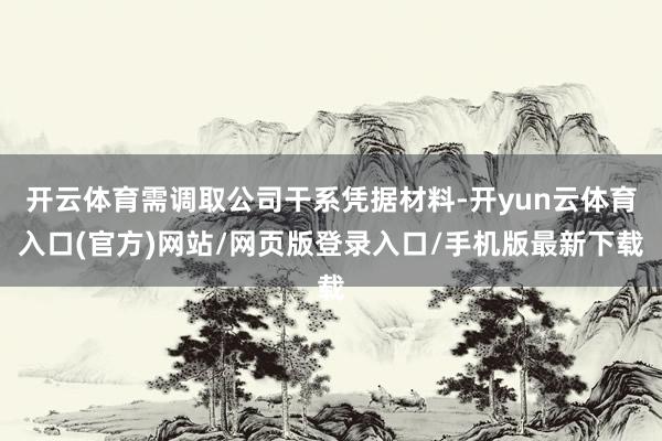 开云体育需调取公司干系凭据材料-开yun云体育入口(官方)网站/网页版登录入口/手机版最新下载