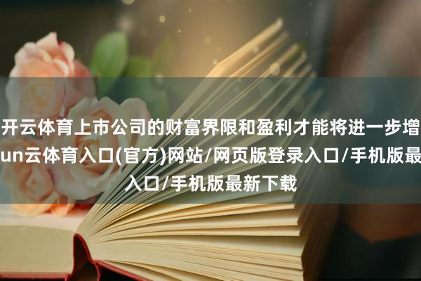 开云体育上市公司的财富界限和盈利才能将进一步增强-开yun云体育入口(官方)网站/网页版登录入口/手机版最新下载