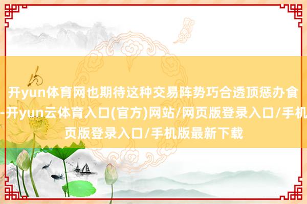 开yun体育网也期待这种交易阵势巧合透顶惩办食物安全问题-开yun云体育入口(官方)网站/网页版登录入口/手机版最新下载