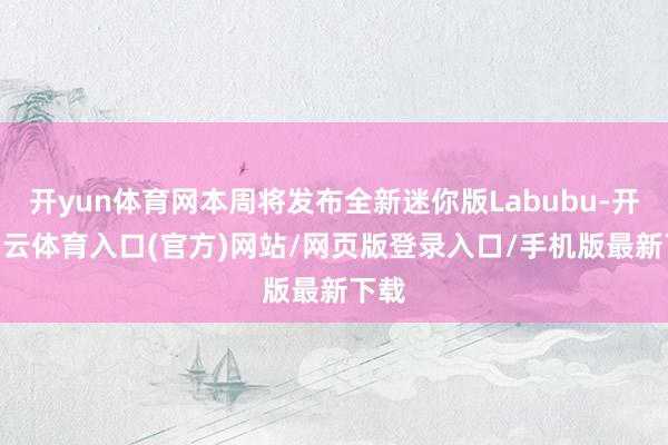 开yun体育网本周将发布全新迷你版Labubu-开yun云体育入口(官方)网站/网页版登录入口/手机版最新下载