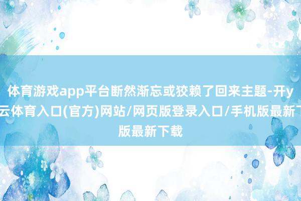 体育游戏app平台断然渐忘或狡赖了回来主题-开yun云体育入口(官方)网站/网页版登录入口/手机版最新下载