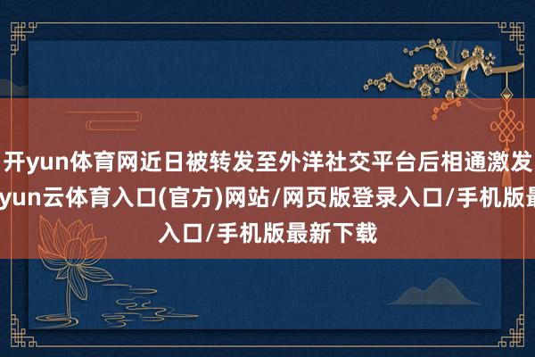 开yun体育网近日被转发至外洋社交平台后相通激发烧议-开yun云体育入口(官方)网站/网页版登录入口/手机版最新下载