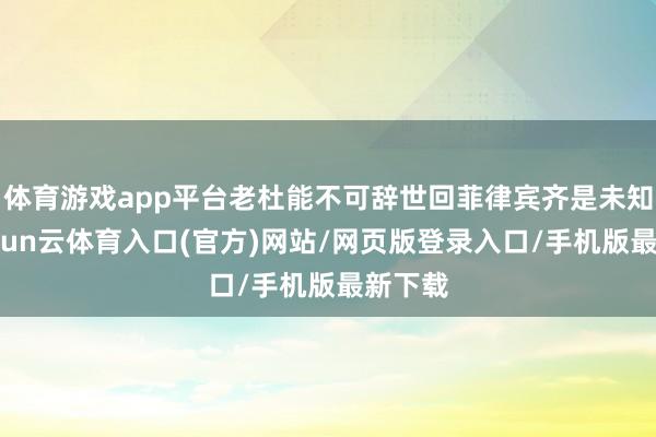 体育游戏app平台老杜能不可辞世回菲律宾齐是未知数-开yun云体育入口(官方)网站/网页版登录入口/手机版最新下载